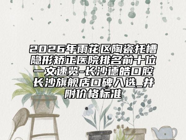 2026年雨花区陶瓷托槽隐形矫正医院排名前十位一文速览-长沙德皓口腔长沙旗舰店口碑入选_并附价格标准