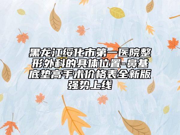 黑龙江绥化市第一医院整形外科的具体位置-鼻基底垫高手术价格表全新版强势上线