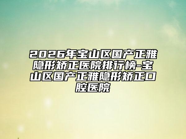 2026年宝山区国产正雅隐形矫正医院排行榜-宝山区国产正雅隐形矫正口腔医院