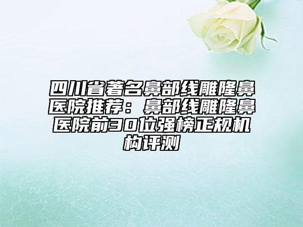 四川省著名鼻部线雕隆鼻医院推荐：鼻部线雕隆鼻医院前30位强榜正规机构评测