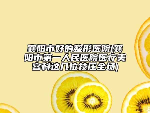 襄阳市好的整形医院(襄阳市第一人民医院医疗美容科这几位技压全场)