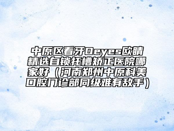 中原区看牙Oeyes欧睛精选自锁托槽矫正医院哪家好（河南郑州中原科美口腔门诊部同级难有敌手）