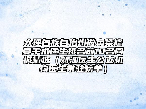 大理白族自治州做鼻梁修复手术医生排名前10名同城精选（刘江医生公立机构医生常驻榜单）