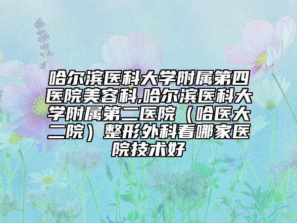 哈尔滨医科大学附属第四医院美容科,哈尔滨医科大学附属第二医院（哈医大二院）整形外科看哪家医院技术好