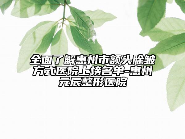 全面了解惠州市额头除皱方式医院上榜名单-惠州元辰整形医院