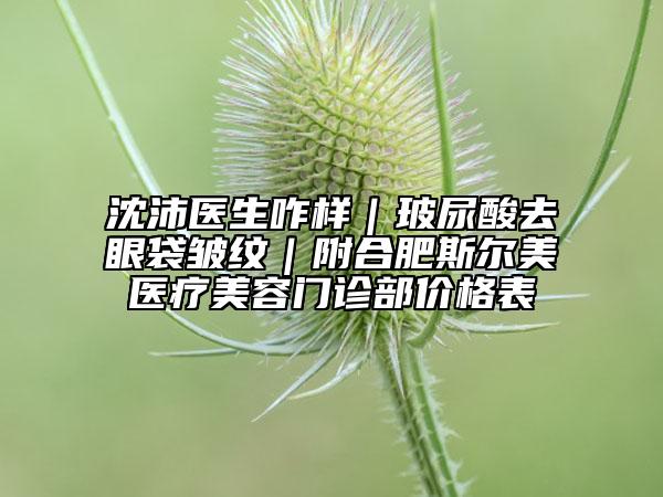 沈沛医生咋样｜玻尿酸去眼袋皱纹｜附合肥斯尔美医疗美容门诊部价格表