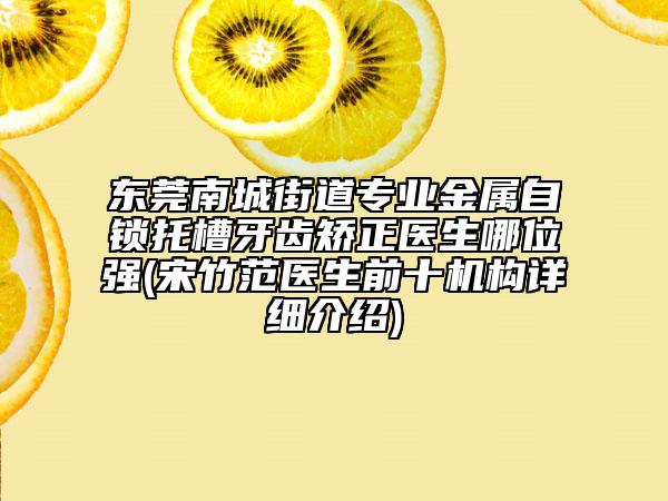 东莞南城街道专业金属自锁托槽牙齿矫正医生哪位强(宋竹范医生前十机构详细介绍)