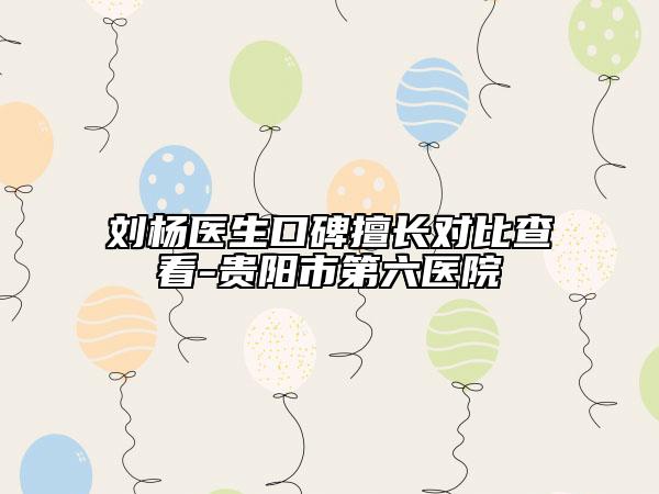 刘杨医生口碑擅长对比查看-贵阳市第六医院