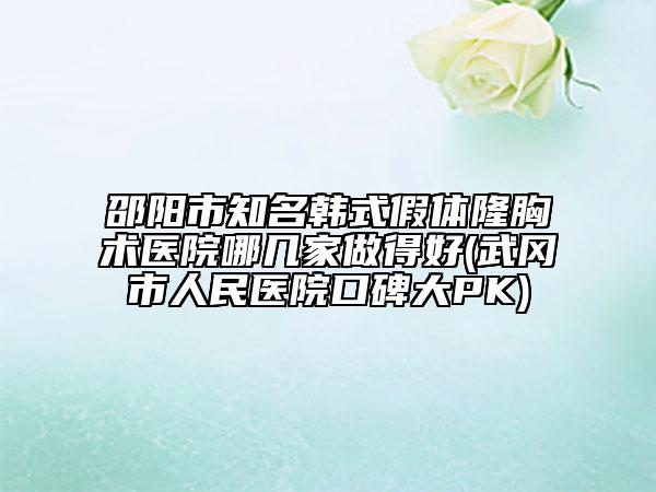 邵阳市知名韩式假体隆胸术医院哪几家做得好(武冈市人民医院口碑大PK)