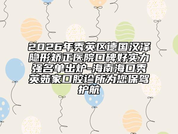 2026年秀英区德国汉泽隐形矫正医院口碑好实力强名单出炉-海南海口秀英茹家口腔诊所为您保驾护航