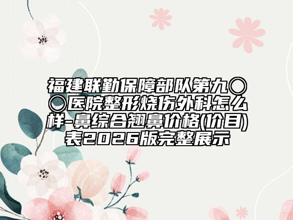 福建联勤保障部队第九〇〇医院整形烧伤外科怎么样-鼻综合翘鼻价格(价目)表2026版完整展示