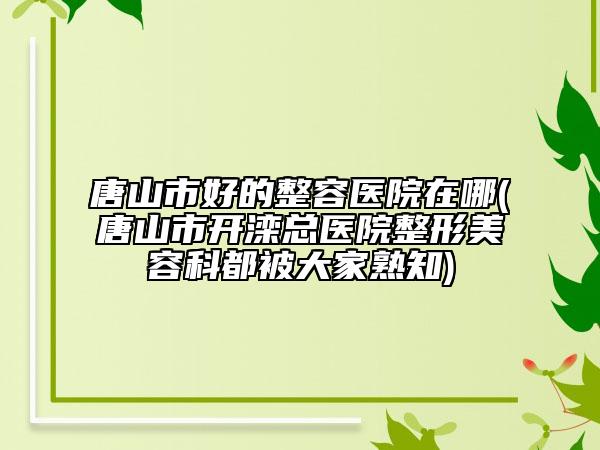 唐山市好的整容医院在哪(唐山市开滦总医院整形美容科都被大家熟知)