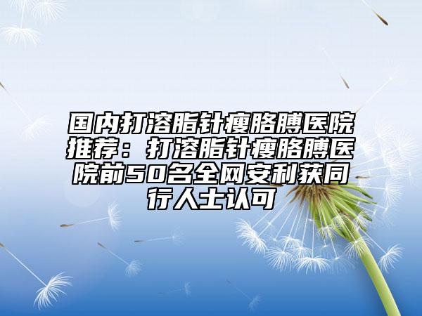 国内打溶脂针瘦胳膊医院推荐：打溶脂针瘦胳膊医院前50名全网安利获同行人士认可
