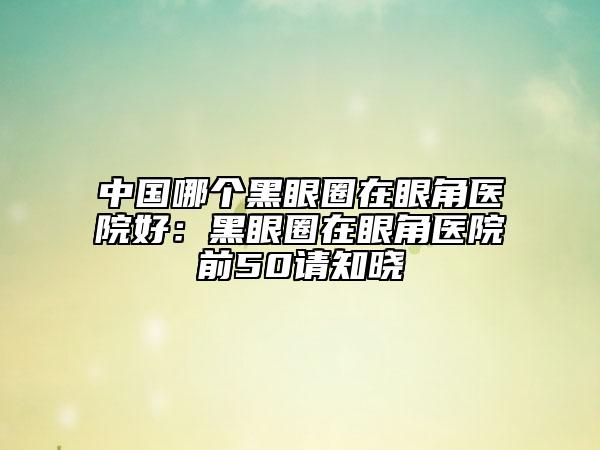中国哪个黑眼圈在眼角医院好：黑眼圈在眼角医院前50请知晓