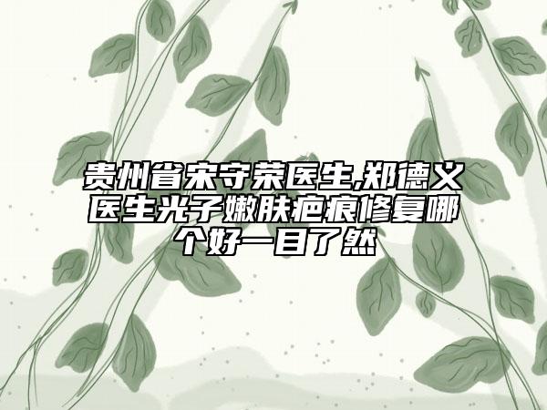 贵州省宋守荣医生,郑德义医生光子嫩肤疤痕修复哪个好一目了然