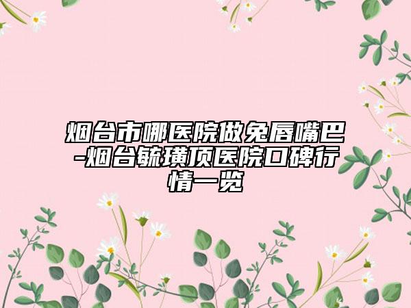 烟台市哪医院做兔唇嘴巴-烟台毓璜顶医院口碑行情一览