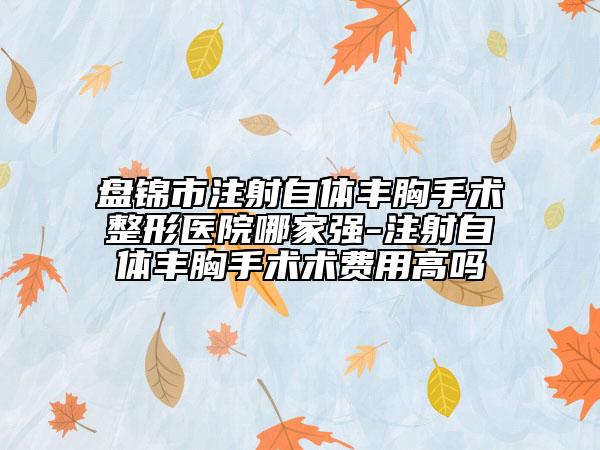 盘锦市注射自体丰胸手术整形医院哪家强-注射自体丰胸手术术费用高吗