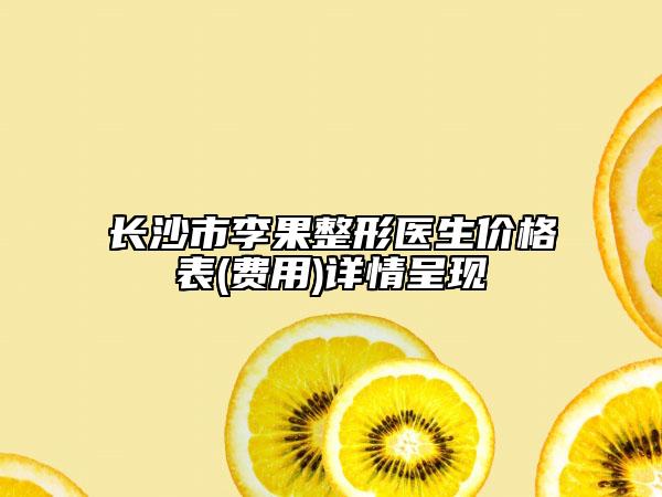 长沙市李果整形医生价格表(费用)详情呈现