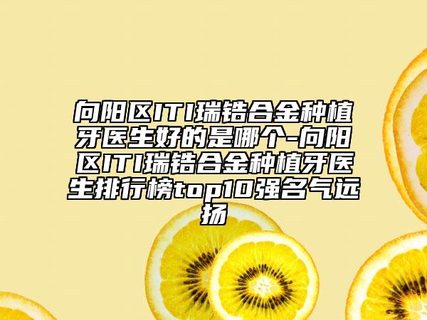 向阳区ITI瑞锆合金种植牙医生好的是哪个-向阳区ITI瑞锆合金种植牙医生排行榜top10强名气远扬
