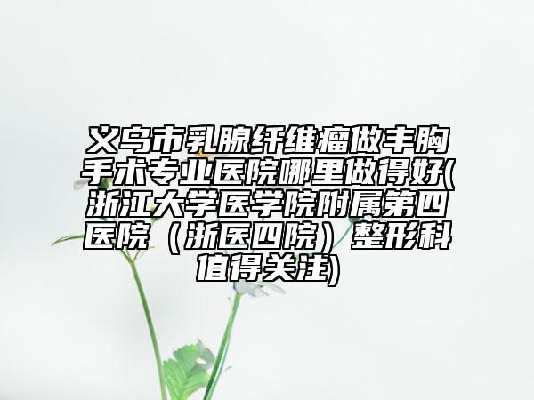 义乌市乳腺纤维瘤做丰胸手术专业医院哪里做得好(浙江大学医学院附属第四医院(浙医四院)整形科值得关注)