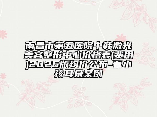 南昌市第五医院中韩激光美容整形中心价格表(费用)2026版均价公布-看小孩耳朵案例