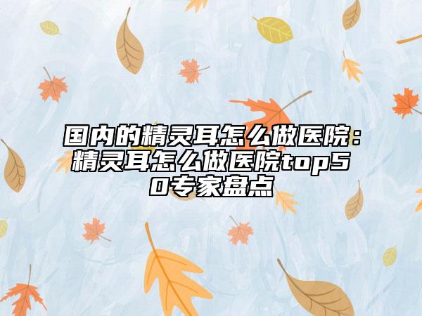 国内的精灵耳怎么做医院：精灵耳怎么做医院top50专家盘点