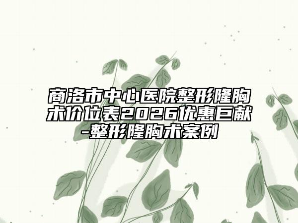 商洛市中心医院整形隆胸术价位表2026优惠巨献-整形隆胸术案例