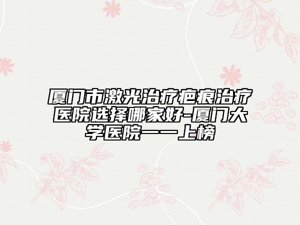 厦门市激光治疗疤痕治疗医院选择哪家好-厦门大学医院一一上榜