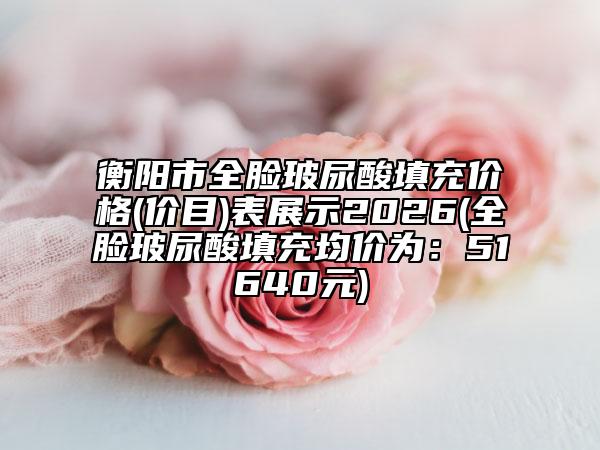 衡阳市全脸玻尿酸填充价格(价目)表展示2026(全脸玻尿酸填充均价为：51640元)