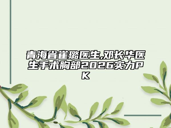 青海省崔璐医生,邓长华医生手术胸部2026实力PK