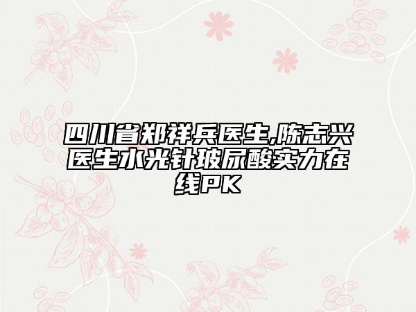 四川省郑祥兵医生,陈志兴医生水光针玻尿酸实力在线PK