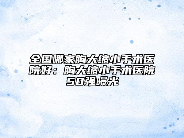 全国哪家胸大缩小手术医院好：胸大缩小手术医院50强曝光
