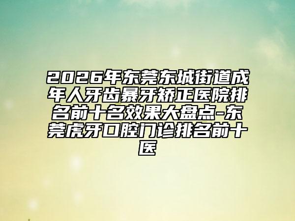 2026年东莞东城街道成年人牙齿暴牙矫正医院排名前十名效果大盘点-东莞虎牙口腔门诊排名前十医