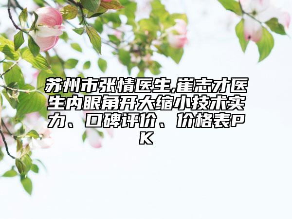 苏州市张情医生,崔志才医生内眼角开大缩小技术实力、口碑评价、价格表PK