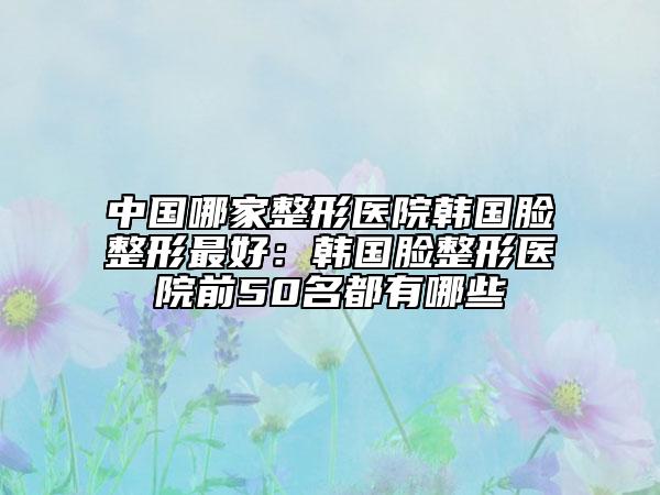 中国哪家整形医院韩国脸整形最好：韩国脸整形医院前50名都有哪些