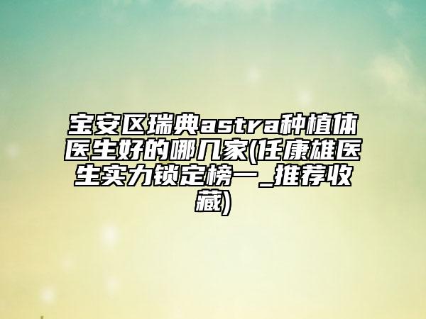 宝安区瑞典astra种植体医生好的哪几家(任康雄医生实力锁定榜一_推荐收藏)
