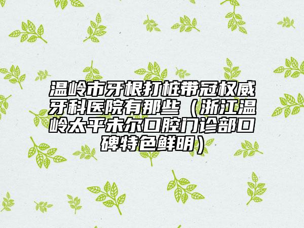 温岭市牙根打桩带冠权威牙科医院有那些（浙江温岭太平未尔口腔门诊部口碑特色鲜明）