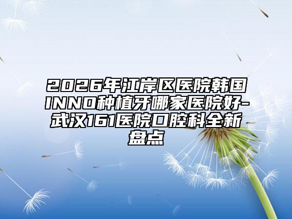 2026年江岸区医院韩国INNO种植牙哪家医院好-武汉161医院口腔科全新盘点