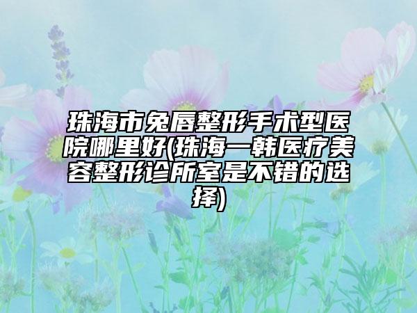 珠海市兔唇整形手术型医院哪里好(珠海一韩医疗美容整形诊所室是不错的选择)