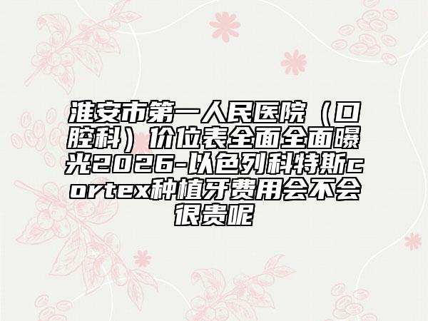 淮安市第一人民医院（口腔科）价位表全面全面曝光2026-以色列科特斯cortex种植牙费用会不会很贵呢