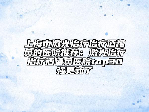 上海市激光治疗治疗酒糟鼻的医院推荐：激光治疗治疗酒糟鼻医院top30强更新了