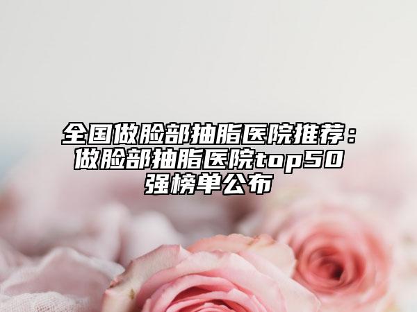全国做脸部抽脂医院推荐：做脸部抽脂医院top50强榜单公布