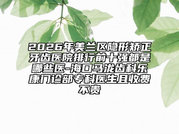 2026年美兰区隐形矫正牙齿医院排行前十强都是哪些医-海口马泷齿科乐康门诊部专科医生且收费不贵