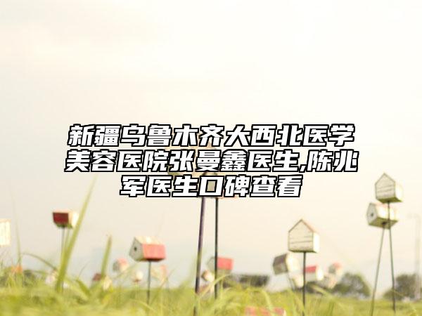 新疆乌鲁木齐大西北医学美容医院张曼鑫医生,陈兆军医生口碑查看
