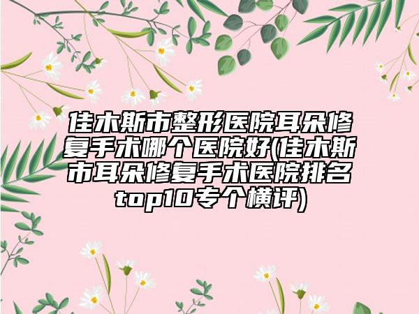 佳木斯市整形医院耳朵修复手术哪个医院好(佳木斯市耳朵修复手术医院排名top10专个横评)
