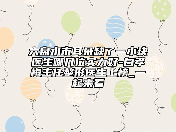 六盘水市耳朵缺了一小块医生哪几位实力好-白孝梅主任整形医生上榜_一起来看