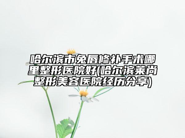 哈尔滨市兔唇修补手术哪里整形医院好(哈尔滨莱尚整形美容医院经历分享)