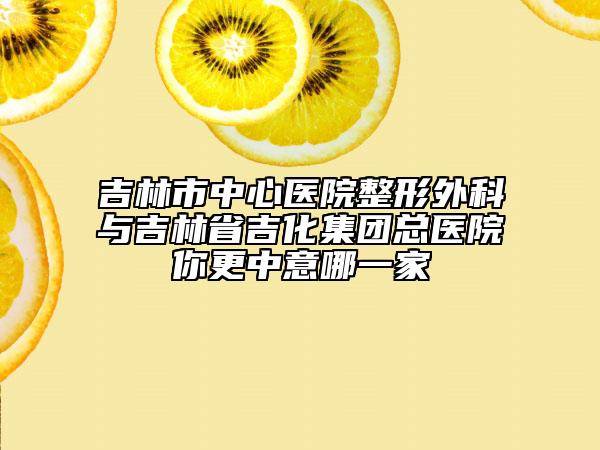 吉林市中心医院整形外科与吉林省吉化集团总医院你更中意哪一家