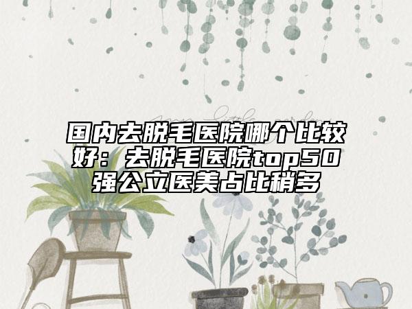 国内去脱毛医院哪个比较好：去脱毛医院top50强公立医美占比稍多