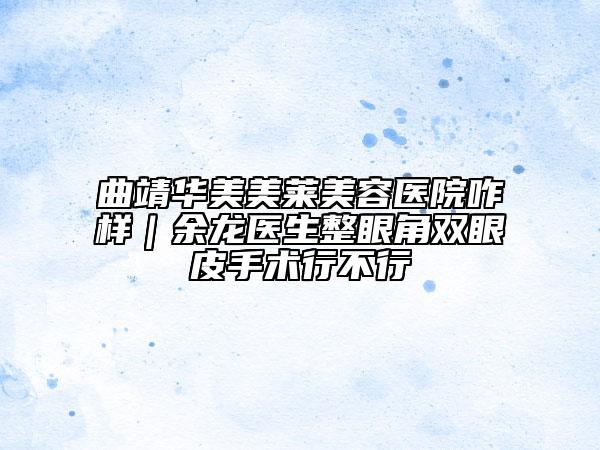 曲靖华美美莱美容医院咋样｜余龙医生整眼角双眼皮手术行不行